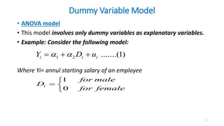 Dummy Variable Model
• ANOVA model
• This model involves only dummy variables as explanatory variables.
• Example: Consider the following model:
Where Yi= annul starting salary of an employee
3
1 2 .......(1)
i i i
Y D u
 
  
1
0
i
for male
D
for female

 

 