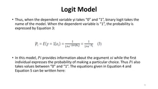 Logit Model
• Thus, when the dependent variable yi takes “0” and “1”, binary logit takes the
name of the model. When the dependent variable is “1”, the probability is
expressed by Equation 3:
• In this model, 𝑃𝑖 provides information about the argument 𝑥𝑖 while the first
individual expresses the probability of making a particular choice. Thus 𝑃𝑖 also
takes values between “0” and “1”. The equations given in Equation 4 and
Equation 5 can be written here:
31
 
