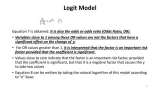 Logit Model
Equation 7 is obtained. It is also the odds or odds ratio (Odds Ratio, OR).
• Variables close to 1 among these OR values are not the factors that have a
significant effect on the change of 𝑦.
• For OR values greater than 1, it is interpreted that the factor is an important risk
factor provided that the coefficient is significant.
• Values close to zero indicate that the factor is an important risk factor, provided
that the coefficient is significant, but that it is a negative factor that causes the y
to take low values
• Equation 8 can be written by taking the natural logarithm of this model according
to “e” base:
33
 