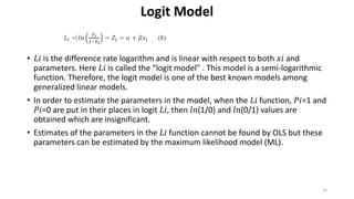 Logit Model
• 𝐿𝑖 is the difference rate logarithm and is linear with respect to both 𝑥𝑖 and
parameters. Here 𝐿𝑖 is called the “logit model” . This model is a semi-logarithmic
function. Therefore, the logit model is one of the best known models among
generalized linear models.
• In order to estimate the parameters in the model, when the 𝐿𝑖 function, 𝑃𝑖=1 and
𝑃𝑖=0 are put in their places in logit 𝐿𝑖, then 𝑙𝑛(1/0) and 𝑙𝑛(0/1) values are
obtained which are insignificant.
• Estimates of the parameters in the 𝐿𝑖 function cannot be found by OLS but these
parameters can be estimated by the maximum likelihood model (ML).
34
 