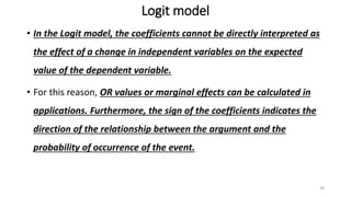 Logit model
• In the Logit model, the coefficients cannot be directly interpreted as
the effect of a change in independent variables on the expected
value of the dependent variable.
• For this reason, OR values or marginal effects can be calculated in
applications. Furthermore, the sign of the coefficients indicates the
direction of the relationship between the argument and the
probability of occurrence of the event.
36
 
