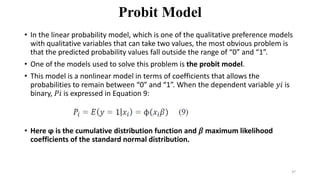 Probit Model
• In the linear probability model, which is one of the qualitative preference models
with qualitative variables that can take two values, the most obvious problem is
that the predicted probability values fall outside the range of “0” and “1”.
• One of the models used to solve this problem is the probit model.
• This model is a nonlinear model in terms of coefficients that allows the
probabilities to remain between “0” and “1”. When the dependent variable 𝑦𝑖 is
binary, 𝑃𝑖 is expressed in Equation 9:
• Here ϕ is the cumulative distribution function and 𝛽 maximum likelihood
coefficients of the standard normal distribution.
37
 
