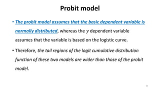 Probit model
• The probit model assumes that the basic dependent variable is
normally distributed, whereas the 𝑦 dependent variable
assumes that the variable is based on the logistic curve.
• Therefore, the tail regions of the logit cumulative distribution
function of these two models are wider than those of the probit
model.
38
 