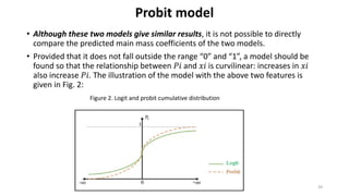 Probit model
• Although these two models give similar results, it is not possible to directly
compare the predicted main mass coefficients of the two models.
• Provided that it does not fall outside the range “0” and “1”, a model should be
found so that the relationship between 𝑃𝑖 and 𝑥𝑖 is curvilinear: increases in 𝑥𝑖
also increase 𝑃𝑖. The illustration of the model with the above two features is
given in Fig. 2:
39
Figure 2. Logit and probit cumulative distribution
 