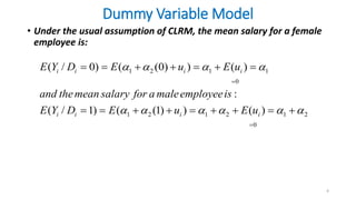 Dummy Variable Model
• Under the usual assumption of CLRM, the mean salary for a female
employee is:
4
1 2 1 1
0
1 2 1 2 1 2
0
( / 0) ( (0) ) ( )
:
( / 1) ( (1) ) ( )
i i i i
i i i i
E Y D E u E u
and themean salary for a maleemployeeis
E Y D E u E u
   
     


      
        
 