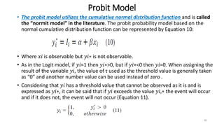 Probit Model
• The probit model utilizes the cumulative normal distribution function and is called
the “normit model” in the literature. The probit probability model based on the
normal cumulative distribution function can be represented by Equation 10:
• Where 𝑥𝑖 is observable but 𝑦𝑖∗ is not observable.
• As in the Logit model, if 𝑦𝑖=1 then 𝑦𝑖∗>0, but if 𝑦𝑖∗<0 then 𝑦𝑖=0. When assigning the
result of the variable 𝑦𝑖, the value of τ used as the threshold value is generally taken
as “0” and another number value can be used instead of zero .
• Considering that 𝑦𝑖 has a threshold value that cannot be observed as it is and is
expressed as 𝑦𝑖∗, it can be said that if 𝑦𝑖 exceeds the value 𝑦𝑖,∗ the event will occur
and if it does not, the event will not occur (Equation 11).
40
 