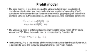 Probit model
• The case that 𝑦𝑖∗ is less than or equal to 𝑦𝑖 is calculated from standardized
cumulative distribution functions under the assumption of normality. If ϕ(Z)
cumulative normal distribution function is defined as ϕ(Z)=P(Z≤z) for the normal
standard variable Z, then Equation 12 and Equation 13 are expressed as follows:
• The variable Z here is a standardized normal variable with a mean of “0” and a
variance of “1”. Thus, the model can be represented by Equation 14:
• In this model, 𝐹−1 is the inverse of the normal cumulative distribution function. It
is possible to state the following assumptions for the Probit model .
41
 