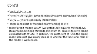 Cont’d
𝑦𝑖∈{0,1},𝑖=1,2,…,𝑛
𝑃𝑖=𝐸(𝑌=1/𝑥)=ϕ(𝛽𝑥𝑖) (Unit normal cumulative distribution function)
𝑦1,𝑦2 ,…,𝑦𝑛 are statistically independent
• There is no exact or multicollinearity among all 𝑥𝑖's
• Binary probit models WLSM (Weighted Least Squares Method), ML
(Maximum Likelihood Method), minimum chi-square iterative can be
estimated with WLSM. In addition, the coefficient of R2 in the probit
model does not give us any idea as to whether the functional form of
the model is well chosen.
42
 