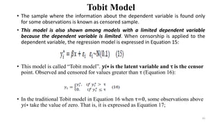 Tobit Model
• The sample where the information about the dependent variable is found only
for some observations is known as censored sample.
• This model is also shown among models with a limited dependent variable
because the dependent variable is limited. When censorship is applied to the
dependent variable, the regression model is expressed in Equation 15:
• This model is called “Tobit model”. 𝑦𝑖∗ is the latent variable and τ is the censor
point. Observed and censored for values greater than τ (Equation 16):
• In the traditional Tobit model in Equation 16 when τ=0, some observations above
𝑦𝑖∗ take the value of zero. That is, it is expressed as Equation 17;
43
 