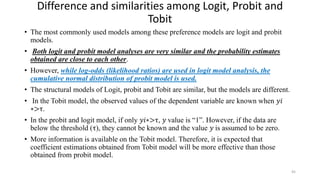 Difference and similarities among Logit, Probit and
Tobit
• The most commonly used models among these preference models are logit and probit
models.
• Both logit and probit model analyses are very similar and the probability estimates
obtained are close to each other.
• However, while log-odds (likelihood ratios) are used in logit model analysis, the
cumulative normal distribution of probit model is used.
• The structural models of Logit, probit and Tobit are similar, but the models are different.
• In the Tobit model, the observed values of the dependent variable are known when 𝑦𝑖
∗>τ.
• In the probit and logit model, if only 𝑦𝑖∗>τ, 𝑦 value is “1”. However, if the data are
below the threshold (τ), they cannot be known and the value 𝑦 is assumed to be zero.
• More information is available on the Tobit model. Therefore, it is expected that
coefficient estimations obtained from Tobit model will be more effective than those
obtained from probit model.
45
 