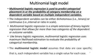 Multinomial logit model
• Multinomial logistic regression is used to predict categorical
placement in or the probability of category membership on a
dependent variable based on multiple independent variables.
• The independent variables can be either dichotomous (i.e., binary) or
continuous (i.e.,interval or ratio in scale).
• Multinomial logistic regression is a simple extension of binary logistic
regression that allows for more than two categories of the dependent
or outcome variable.
• Like binary logistic regression, multinomial logistic regression uses
maximum likelihood estimation to evaluate the probability of
categorical membership.
• The multinomial logistic model assumes that data are case specific;
that is, each independent variable has a single value for each case. 47
 