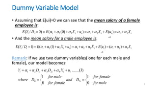 Dummy Variable Model
• Assuming that E(ui)=0 we can see that the mean salary of a female
employee is:
• And the mean salary for a male employee is:
Remark: If we use two dummy variables( one for each male and
female), our model becomes:
6
1 2 3 1 3 1 3
0
( / 0) ( (0) ) ( )
i i i i i i i
E Y D E X u X E u X
      

         
1 2 3 1 2 3 1 2 3
0
( / 1) ( (1) ) ( ) ( )
i i i i i i i
E Y D E X u X E u X
        

           
1 2 1 3 2 4
1 2
.......(3)
1 1
0 0
i i i i i
i i
Y D D X u
for male for female
where D and D
for female for male
   
    
 
 
 
 
 