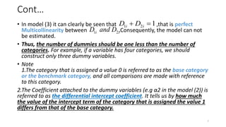 Cont…
• In model (3) it can clearly be seen that ,that is perfect
Multicollinearity between .Consequently, the model can not
be estimated.
• Thus, the number of dummies should be one less than the number of
categories. For example, if a variable has four categories, we should
construct only three dummy variables.
• Note
1.The category that is assigned a value 0 is referred to as the base category
or the benchmark category, and all comparisons are made with reference
to this category.
2.The Coefficient attached to the dummy variables (e.g α2 in the model (2)) is
referred to as the differential intercept coefficient. It tells us by how much
the value of the intercept term of the category that is assigned the value 1
differs from that of the base category.
7
1 2 1
i i
D D
 
1 2
i i
D and D
 