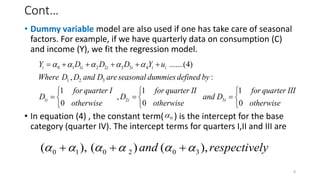 Cont…
• Dummy variable model are also used if one has take care of seasonal
factors. For example, if we have quarterly data on consumption (C)
and income (Y), we fit the regression model.
• In equation (4) , the constant term( ) is the intercept for the base
category (quarter IV). The intercept terms for quarters I,II and III are
8
0 1 1 2 2 3 3 4
1 2 3
1 2 3
.......(4)
, :
1 1 1
,
0 0 0
i i i i i i
i i i
Y D D D Y u
Where D D and D areseasonal dummiesdefined by
for quarter I for quarter II for quarter III
D D and D
otherwise otherwise otherwise
    
     
  
  
  
  
0

0 1 0 2 0 3
( ), ( ) ( ),
and respectively
     
  
 