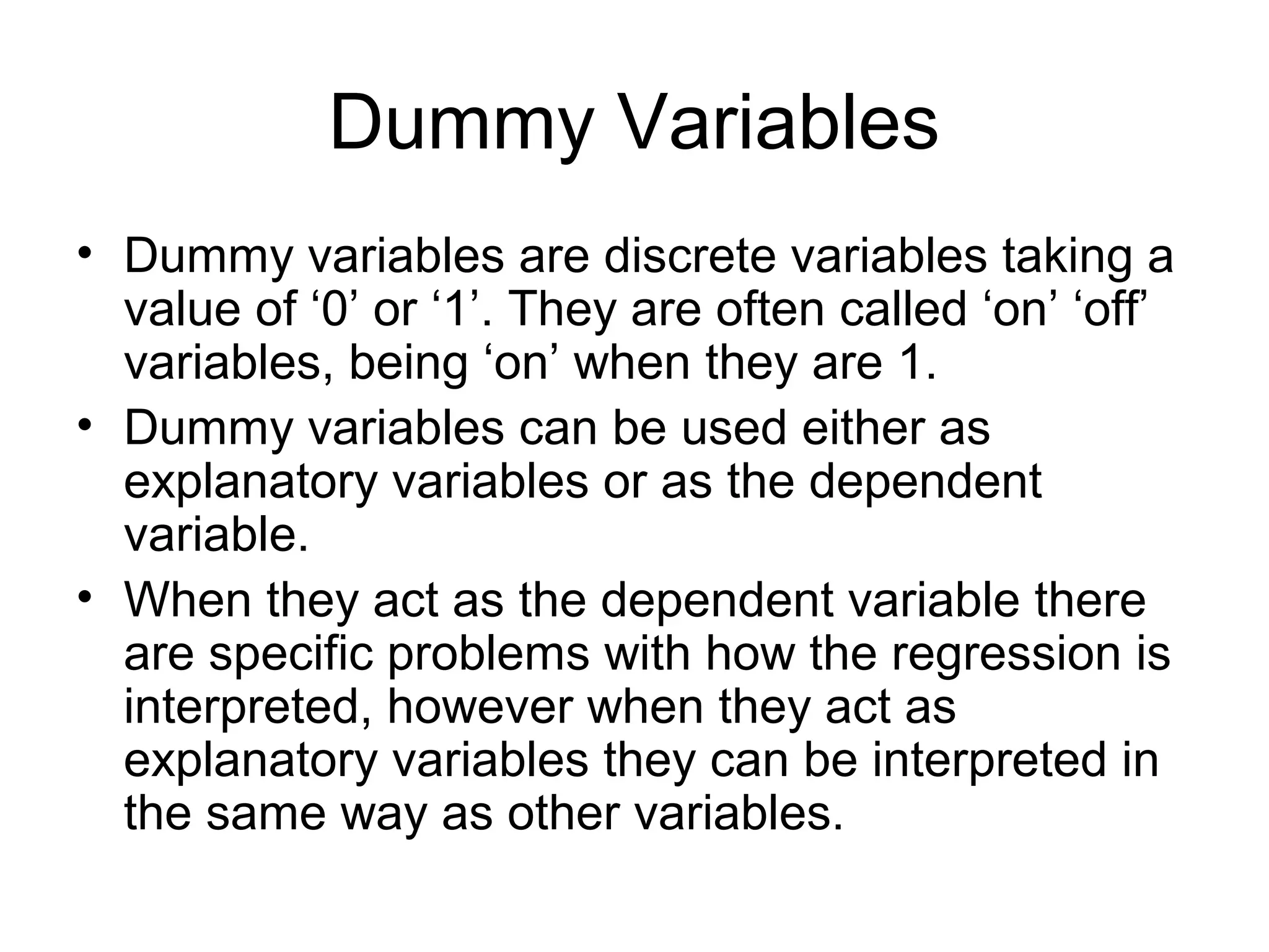 Dummy Variables
• Dummy variables are discrete variables taking a
value of ‘0’ or ‘1’. They are often called ‘on’ ‘off’
variables, being ‘on’ when they are 1.
• Dummy variables can be used either as
explanatory variables or as the dependent
variable.
• When they act as the dependent variable there
are specific problems with how the regression is
interpreted, however when they act as
explanatory variables they can be interpreted in
the same way as other variables.
 