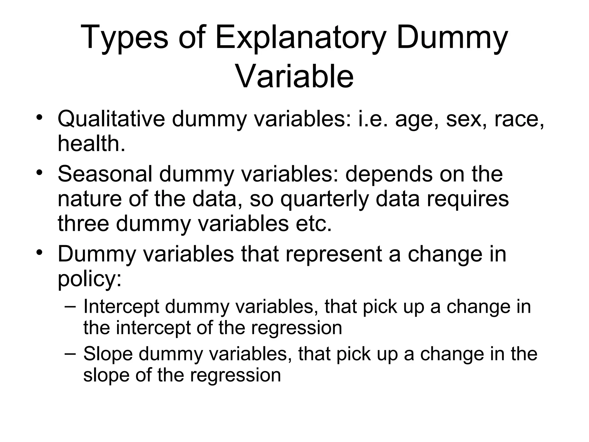 Types of Explanatory Dummy
Variable
• Qualitative dummy variables: i.e. age, sex, race,
health.
• Seasonal dummy variables: depends on the
nature of the data, so quarterly data requires
three dummy variables etc.
• Dummy variables that represent a change in
policy:
– Intercept dummy variables, that pick up a change in
the intercept of the regression
– Slope dummy variables, that pick up a change in the
slope of the regression
 