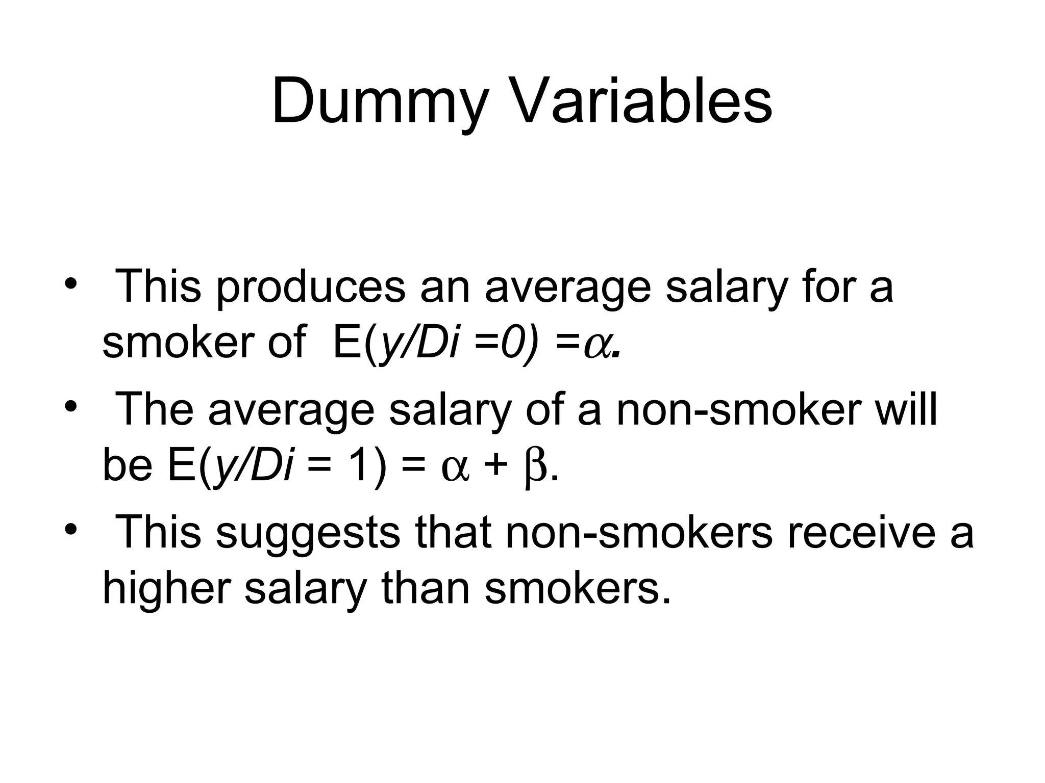 Dummy Variables
• This produces an average salary for a
smoker of E(y/Di =0) =α.
• The average salary of a non-smoker will
be E(y/Di = 1) = α + β.
• This suggests that non-smokers receive a
higher salary than smokers.
 