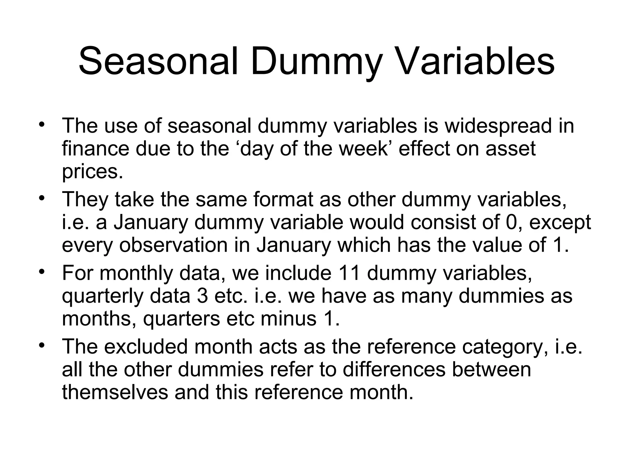 Seasonal Dummy Variables
• The use of seasonal dummy variables is widespread in
finance due to the ‘day of the week’ effect on asset
prices.
• They take the same format as other dummy variables,
i.e. a January dummy variable would consist of 0, except
every observation in January which has the value of 1.
• For monthly data, we include 11 dummy variables,
quarterly data 3 etc. i.e. we have as many dummies as
months, quarters etc minus 1.
• The excluded month acts as the reference category, i.e.
all the other dummies refer to differences between
themselves and this reference month.
 