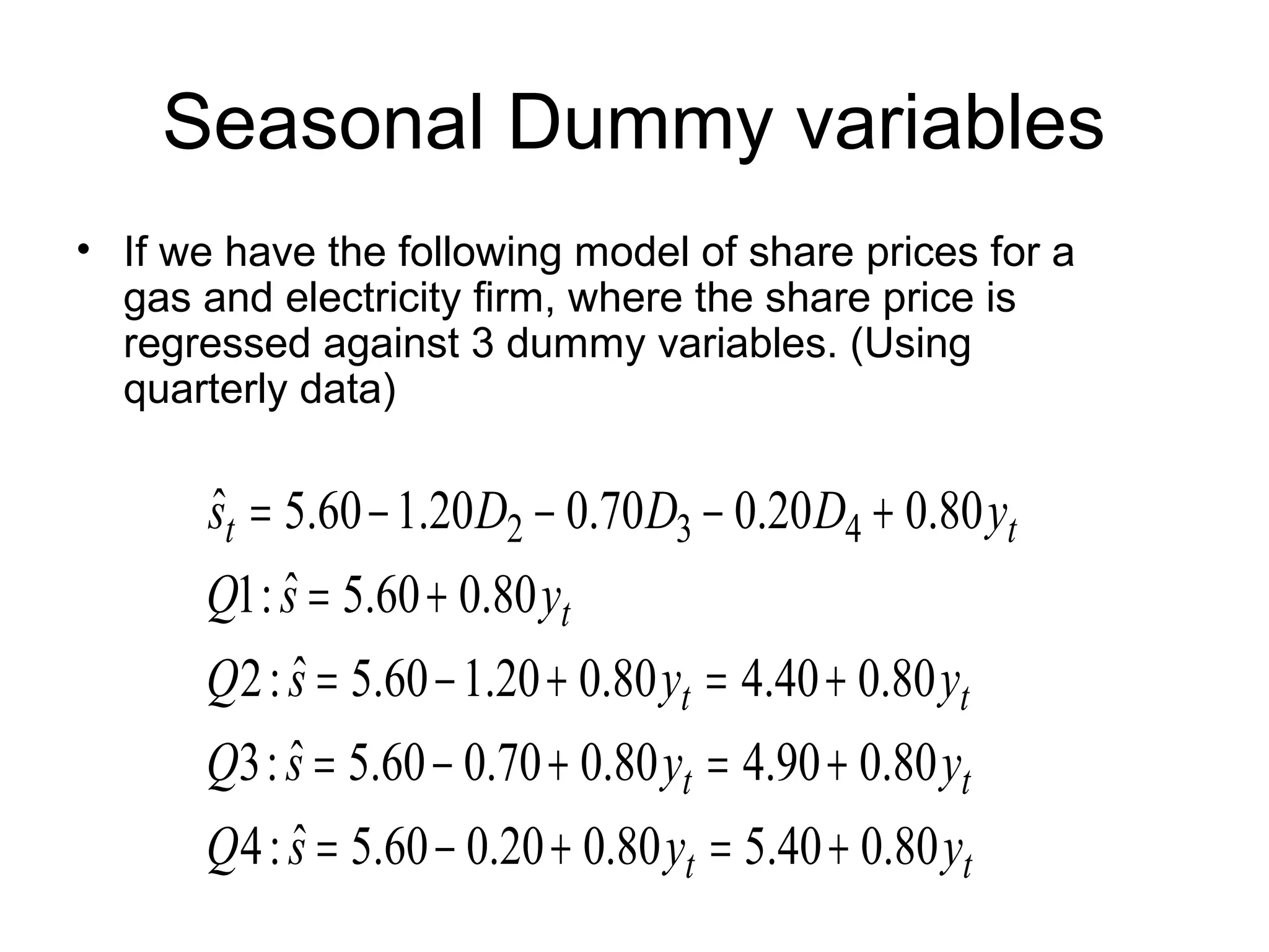 Seasonal Dummy variables
• If we have the following model of share prices for a
gas and electricity firm, where the share price is
regressed against 3 dummy variables. (Using
quarterly data)
tt
tt
tt
t
tt
yysQ
yysQ
yysQ
ysQ
yDDDs
80.040.580.020.060.5ˆ:4
80.090.480.070.060.5ˆ:3
80.040.480.020.160.5ˆ:2
80.060.5ˆ:1
80.020.070.020.160.5ˆ 432
+=+−=
+=+−=
+=+−=
+=
+−−−=
 
