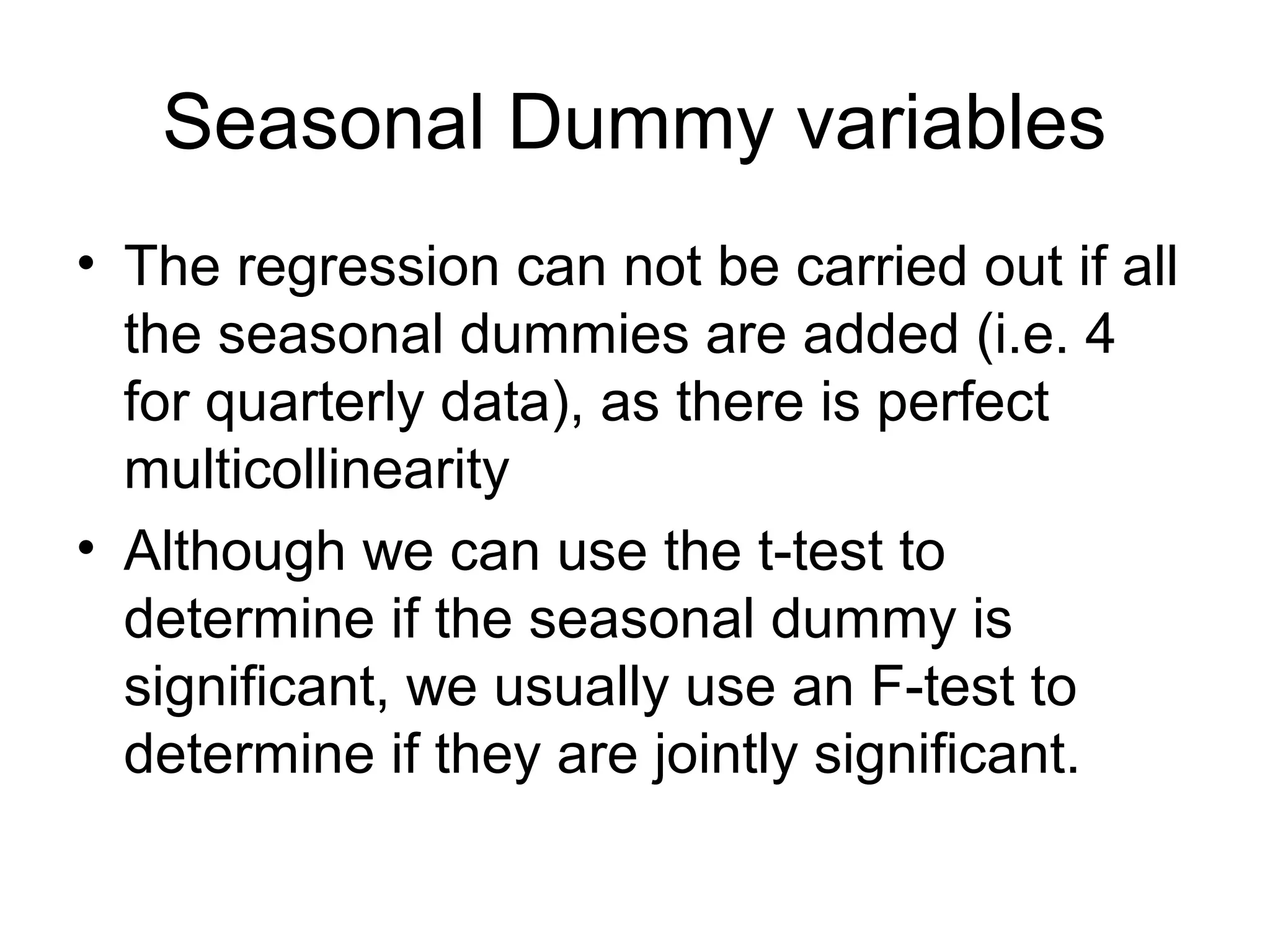 Seasonal Dummy variables
• The regression can not be carried out if all
the seasonal dummies are added (i.e. 4
for quarterly data), as there is perfect
multicollinearity
• Although we can use the t-test to
determine if the seasonal dummy is
significant, we usually use an F-test to
determine if they are jointly significant.
 