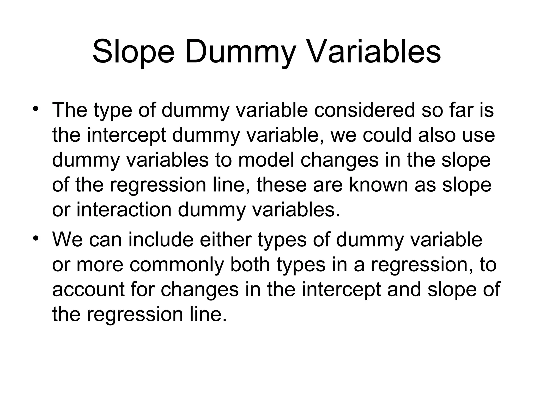Slope Dummy Variables
• The type of dummy variable considered so far is
the intercept dummy variable, we could also use
dummy variables to model changes in the slope
of the regression line, these are known as slope
or interaction dummy variables.
• We can include either types of dummy variable
or more commonly both types in a regression, to
account for changes in the intercept and slope of
the regression line.
 