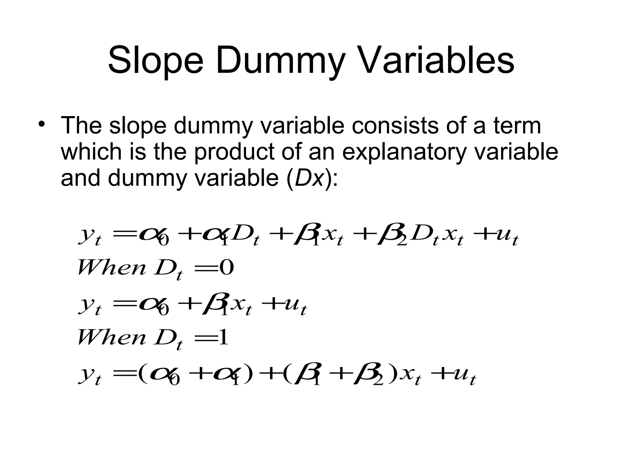 Slope Dummy Variables
• The slope dummy variable consists of a term
which is the product of an explanatory variable
and dummy variable (Dx):
ttt
t
ttt
t
tttttt
uxy
DWhen
uxy
DWhen
uxDxDy
++++=
=
++=
=
++++=
)()(
1
0
2110
10
2110
ββαα
βα
ββαα
 