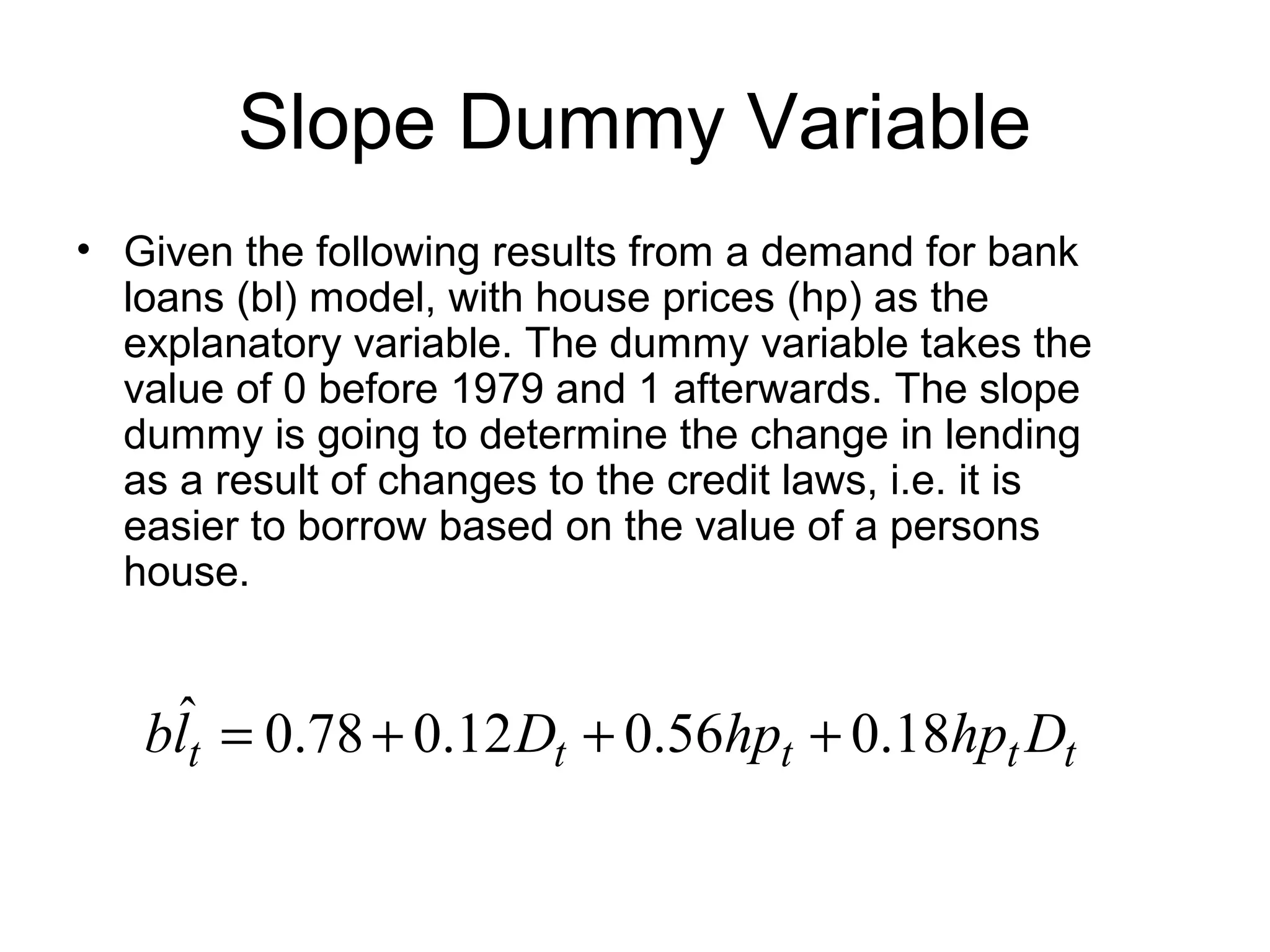 Slope Dummy Variable
• Given the following results from a demand for bank
loans (bl) model, with house prices (hp) as the
explanatory variable. The dummy variable takes the
value of 0 before 1979 and 1 afterwards. The slope
dummy is going to determine the change in lending
as a result of changes to the credit laws, i.e. it is
easier to borrow based on the value of a persons
house.
18.056.012.078.0ˆ
ttttt DhphpDlb +++=
 