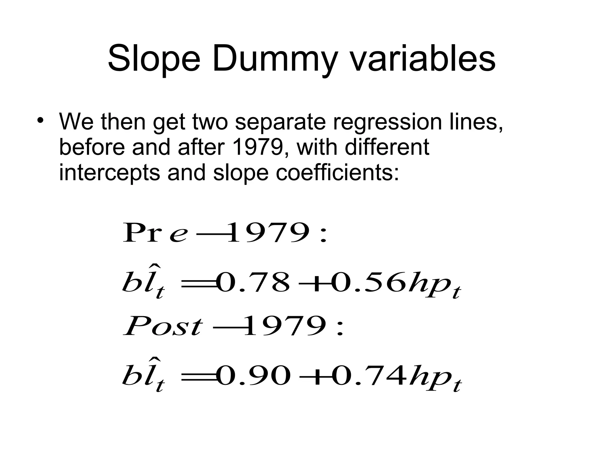 Slope Dummy variables
• We then get two separate regression lines,
before and after 1979, with different
intercepts and slope coefficients:
tt
tt
hplb
Post
hplb
e
74.090.0ˆ
:1979
56.078.0ˆ
:1979Pr
+=
−
+=
−
 