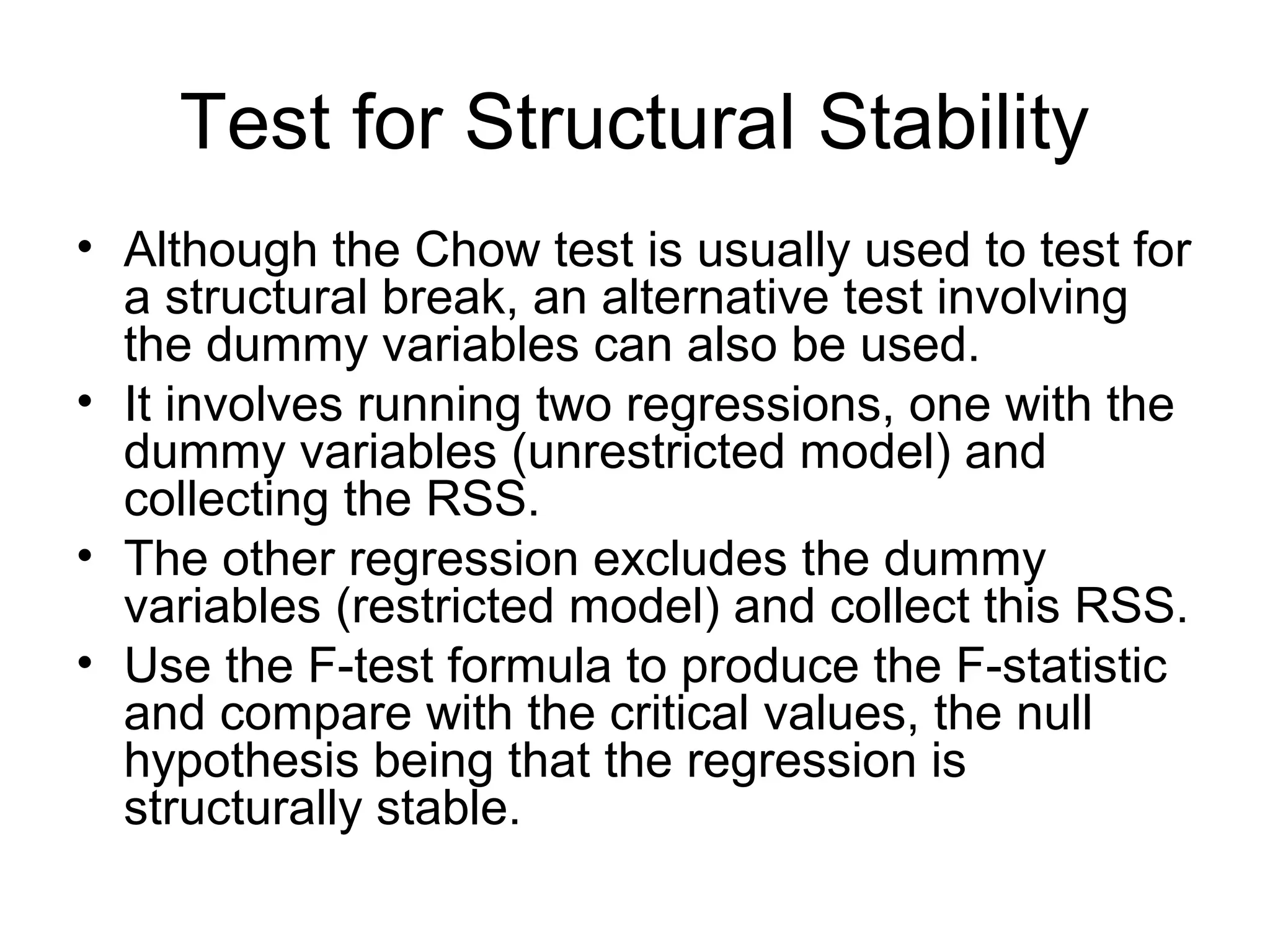 Test for Structural Stability
• Although the Chow test is usually used to test for
a structural break, an alternative test involving
the dummy variables can also be used.
• It involves running two regressions, one with the
dummy variables (unrestricted model) and
collecting the RSS.
• The other regression excludes the dummy
variables (restricted model) and collect this RSS.
• Use the F-test formula to produce the F-statistic
and compare with the critical values, the null
hypothesis being that the regression is
structurally stable.
 