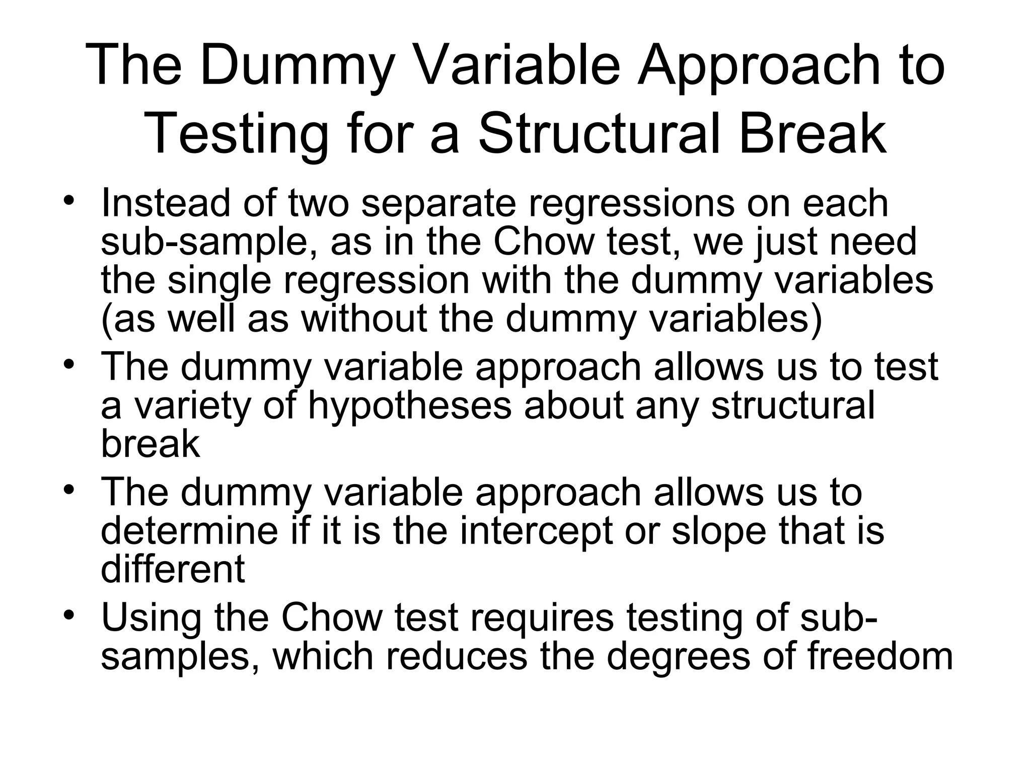 The Dummy Variable Approach to
Testing for a Structural Break
• Instead of two separate regressions on each
sub-sample, as in the Chow test, we just need
the single regression with the dummy variables
(as well as without the dummy variables)
• The dummy variable approach allows us to test
a variety of hypotheses about any structural
break
• The dummy variable approach allows us to
determine if it is the intercept or slope that is
different
• Using the Chow test requires testing of sub-
samples, which reduces the degrees of freedom
 