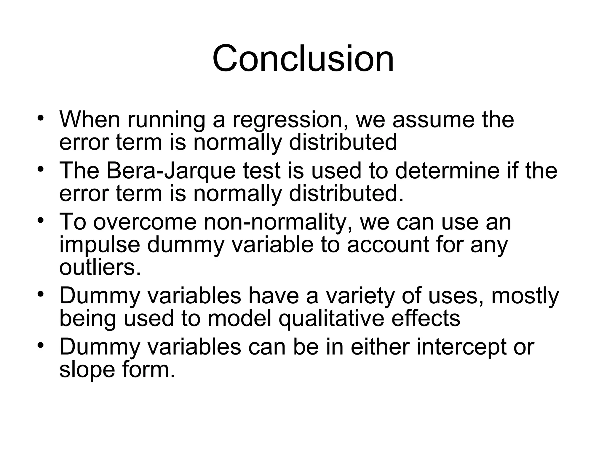 Conclusion
• When running a regression, we assume the
error term is normally distributed
• The Bera-Jarque test is used to determine if the
error term is normally distributed.
• To overcome non-normality, we can use an
impulse dummy variable to account for any
outliers.
• Dummy variables have a variety of uses, mostly
being used to model qualitative effects
• Dummy variables can be in either intercept or
slope form.
 