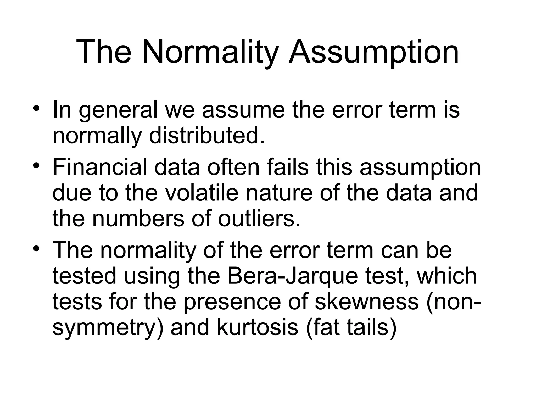 The Normality Assumption
• In general we assume the error term is
normally distributed.
• Financial data often fails this assumption
due to the volatile nature of the data and
the numbers of outliers.
• The normality of the error term can be
tested using the Bera-Jarque test, which
tests for the presence of skewness (non-
symmetry) and kurtosis (fat tails)
 