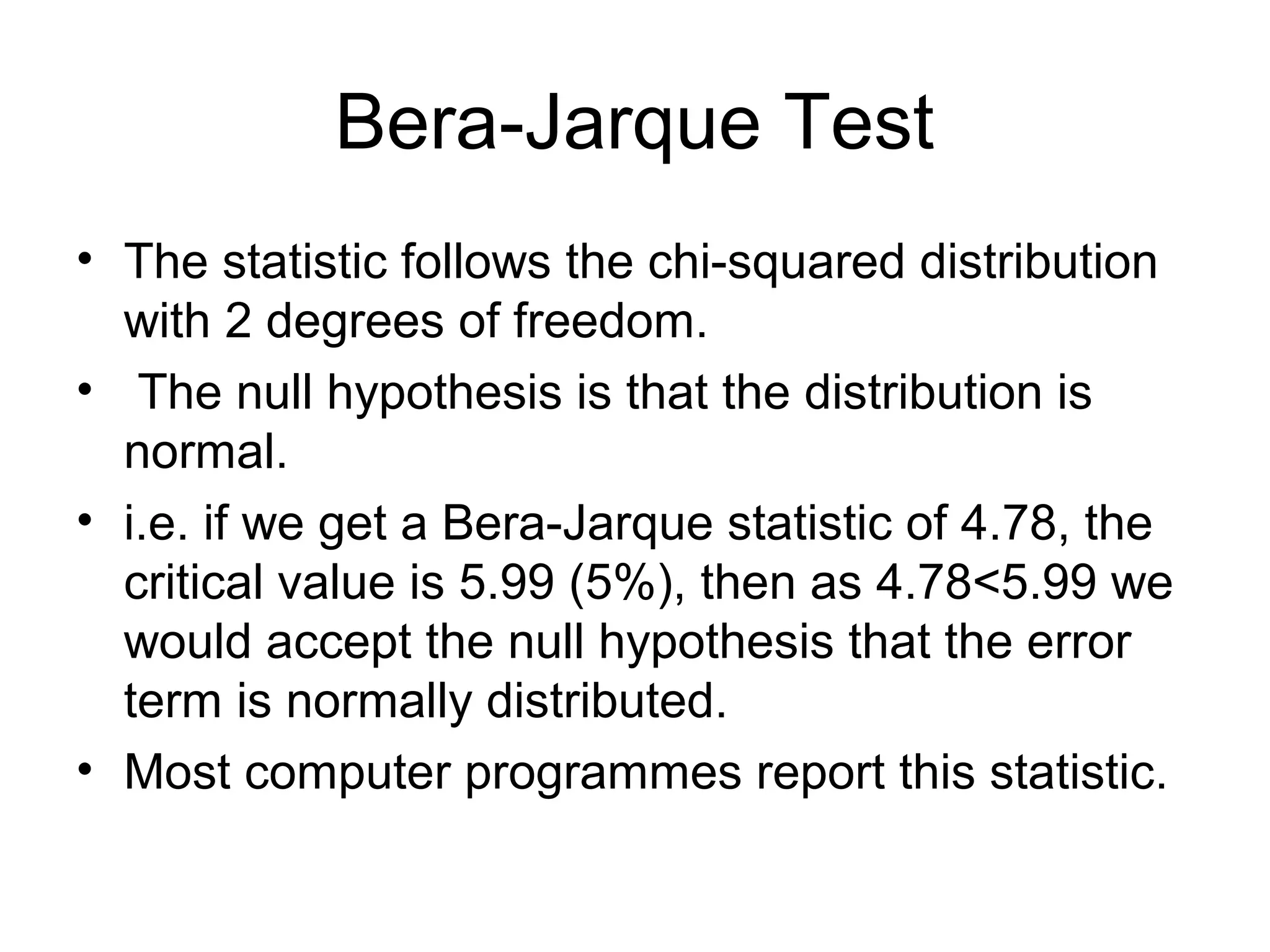 Bera-Jarque Test
• The statistic follows the chi-squared distribution
with 2 degrees of freedom.
• The null hypothesis is that the distribution is
normal.
• i.e. if we get a Bera-Jarque statistic of 4.78, the
critical value is 5.99 (5%), then as 4.78<5.99 we
would accept the null hypothesis that the error
term is normally distributed.
• Most computer programmes report this statistic.
 
