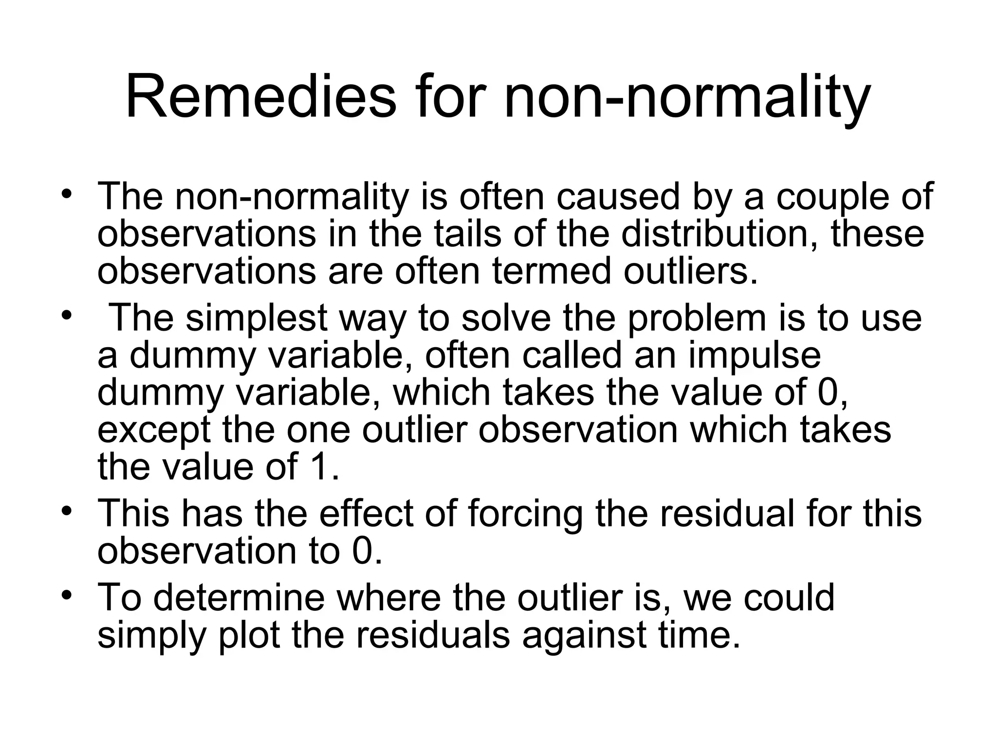Remedies for non-normality
• The non-normality is often caused by a couple of
observations in the tails of the distribution, these
observations are often termed outliers.
• The simplest way to solve the problem is to use
a dummy variable, often called an impulse
dummy variable, which takes the value of 0,
except the one outlier observation which takes
the value of 1.
• This has the effect of forcing the residual for this
observation to 0.
• To determine where the outlier is, we could
simply plot the residuals against time.
 