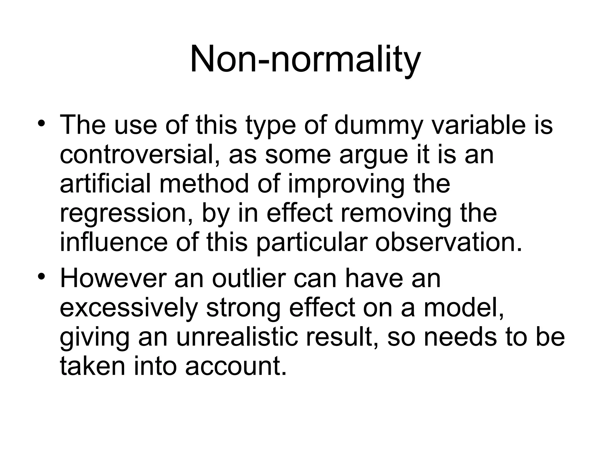 Non-normality
• The use of this type of dummy variable is
controversial, as some argue it is an
artificial method of improving the
regression, by in effect removing the
influence of this particular observation.
• However an outlier can have an
excessively strong effect on a model,
giving an unrealistic result, so needs to be
taken into account.
 