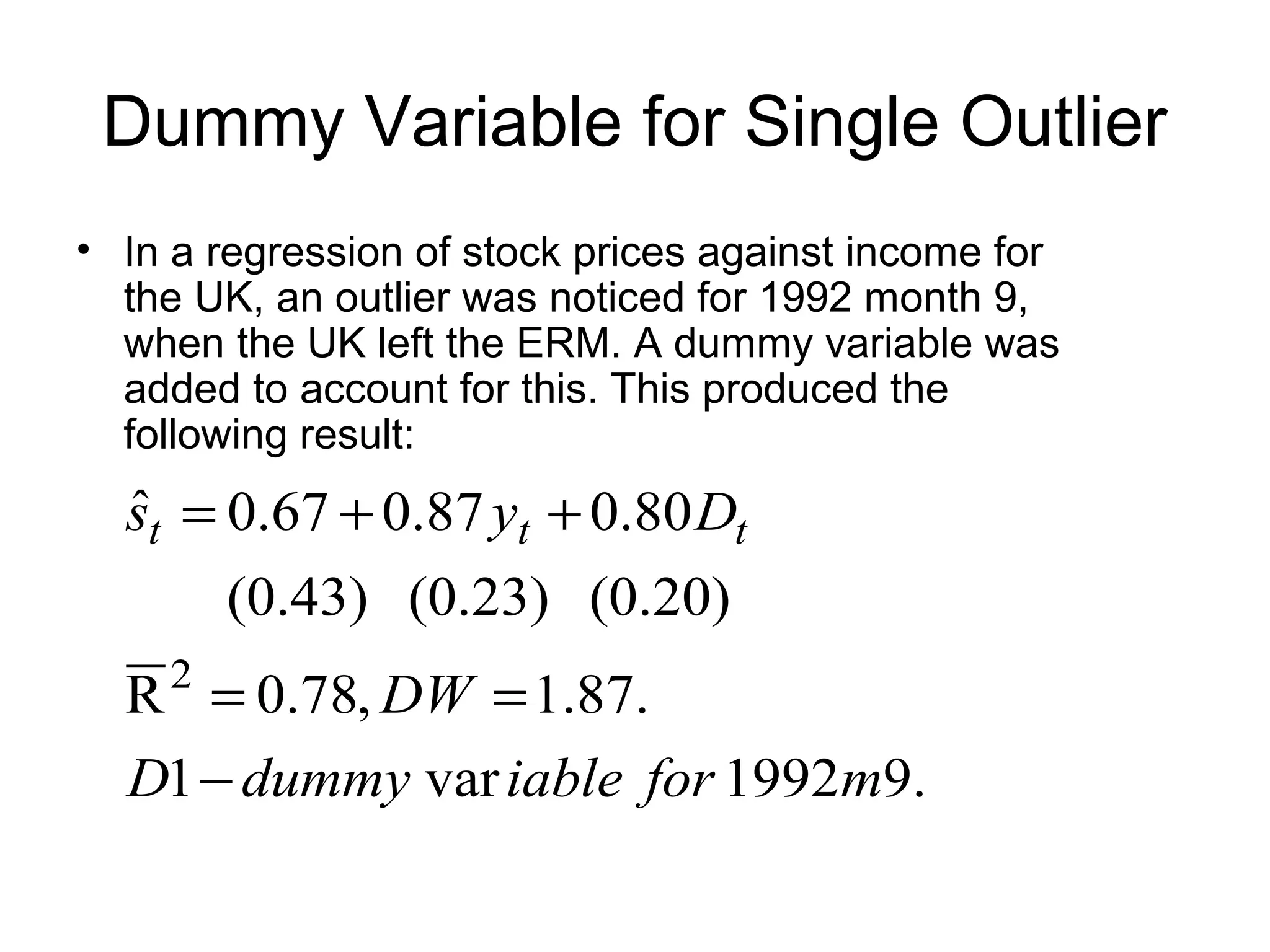 Dummy Variable for Single Outlier
• In a regression of stock prices against income for
the UK, an outlier was noticed for 1992 month 9,
when the UK left the ERM. A dummy variable was
added to account for this. This produced the
following result:
.91992var1
.87.1,78.0R
(0.20)(0.23)(0.43)
80.087.067.0ˆ
2
mforiabledummyD
DW
Dys ttt
−
==
++=
 