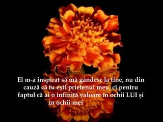 El m-a inspirat să mă gândesc la tine, nu din
cauză că tu eşti prietenul meu, ci pentru
faptul că ai o infinită valoare în ochii LUI şi
în ochii mei
 