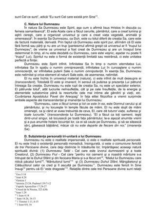 sunt Cel ce sunt”, adică “Eu sunt Cel care există prin Sine”3.

        C. Natura lui Dumnezeu
        În natura Sa Dumnezeu este Spirit, aşa cum o afirmă Iisus Hristos în discuţia cu
femeia samariteancă4. El este Acela care a făcut cerurile, pământul, care a creat lumina şi
aştrii cereşti, care a organizat universul şi care a creat viaţa vegetală, animală şi
omenească5. În esenţa Sa Dumnezeu, ca Duh, este cu totul diferit de creaţia Sa, care este
de factură materială, derivată. Prin faptul că Dumnezeu este spirit pur, afirmăm că El este
fără formă sau părţi şi nu are un trup (pantesimul afirmă greşit că universul ar fi “trupul lui
Dumnezeu”; de vreme ce universul a fost creat de Dumnezeu şi are un început bine
determinat în timp, el nu este deodată cu Dumnezeu, care este veşnic, aşadar nu poate fi
“trupul” Lui). Spiritul nu este o formă de existenţă limitată sau restrânsă, ci este unitatea
perfectă a fiinţei.
        Dumnezeu este Spirit infinit. Infinitatea Sa în timp o numim eternitatea Lui,
infinitatea Sa în spaţiu o numim omniprezenţă, infinitatea Lui în cunoaştere o numim
omniscienţă, iar infinitatea puterii Sale o numim omnipotenţă. În esenţa Sa, Dumnezeu
este nelimitat şi orice element al naturii Sale este, de asemenea, nelimitat.
        El nu este închis în universul material (natura), ci este infinit de mult deasupra ei
(transcendent). Totodată El este şi imanent, în sensul că puterea şi prezenţa Lui pătrund
întreaga Sa creaţie. Dumnezeu nu este rupt de creaţia Sa, nu este un spectator exterior,
El pătrunde totul6, atât lucrurile neînsufleţite, cât şi pe cele însufleţite, de la energie şi
elementele subatomice până la resorturile cele mai intime ale gândirii şi vieţii, etc.
Cuvântarea Apostolului Pavel din Areopag7 în faţa elitei filozofice a vremii surprinde
ambele aspecte ale transcendenţei şi imanenţei lui Dumnezeu:
               “Dumnezeu, care a făcut lumea şi tot ce este în ea, este Domnul cerului şi al
        pământului, şi nu locuieşte în temple făcute de mâini. El nu este slujit de mâini
        omeneşti, ca şi când ar avea trebuinţă de ceva, El, care dă tuturor viaţa, suflarea şi
        toate lucrurile.” (transcendenţa lui Dumnezeu). “El a făcut ca toţi oamenii, ieşiţi
        dintr-unul singur, să locuiască pe toată faţa pământului; le-a aşezat anumite vremi
        şi a pus anumite hotare locuinţei lor, ca ei să caute pe Dumnezeu, şi să se silească
        să-L găsească bâjbâind, măcar că nu este departe de fiecare din noi.” (imanenţa
        Sa).

        D. Subzistenţa personală tri-unitară a lui Dumnezeu
        Dumnezeu nu este o realitate impersonală, ci este o realitate spirituală personală.
El nu este însă o existenţă personală monadică, însingurată, ci este o comuniune fericită
de trei Persoane divine, care deşi distincte în trăsăturile lor, împărtăşesc aceeaşi natură
spirituală divină: (1) Dumnezeu Tatăl - Cel care este izvorul dumnezeirii şi a toate
Creatorul, (2) Dumnezeu Fiul - Cel care “pentru noi oamenii şi a noastră mântuire s-a
întrupat de la Duhul Sfânt şi din fecioara Maria şi s-a făcut om”8, “Mielul lui Dumnezeu care
ridică păcatul lumii”9, “Mântuitorul lumii”10 şi (3) Dumnezeu Duhul Sfânt, Mângâietorul şi
Călăuzitorul celor ce cred şi îl ascultă pe Dumnezeu 11. Dumnezeu este fericit în Sine
însuşi12 pentru că El “este dragoste”13. Relaţiile dintre cele trei Persoane divine sunt relaţii
3
  Exo.3:14
4
  Ioan 4:24
5
  Geneza 1
6
  Ieremia 23:24; Psalmul 139:7-12
7
  Faptele Apostolilor 17:24-27
8
  Crezul de la Niceea, 325 d.Hr.
9
  Ioan 1:29
10
   1 Ioan 4:14
11
   Ioan 14:26, 16:13
12
   1 Timotei 1:11, 6:15
13
   1 Ioan 4:8, 16
 