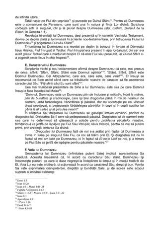 de infinită iubire.
        Tatăl naşte pe Fiul din veşnicie14 şi purcede pe Duhul Sfânt15. Pentru că Dumnezeu
este o comuniune de Persoane, care sunt una în natura şi fiinţa Lor divină, Scriptura
vorbeşte atât la singular, cât şi la plural despre Dumnezeu (ebr. Elohim, pluralul de la
Eloah, în Geneza 1:1).
        Revelaţia tri-unităţii lui Dumnezeu, deşi prezentă şi în scrierile Vechiului Testament,
devine pe deplin clară şi luminoasă în scrierile nou-testamentare, prin întruparea Fiului lui
Dumnezeu16 şi pogorârea Duhului Sfânt17.
        Tri-unitatea lui Dumnezeu s-a revelat pe deplin la botezul în Iordan al Domnului
Iisus Hristos, Fiul întrupat al Tatălui: Fiul întrupat era prezent în apa Iordanului, din cer s-a
auzit glasul Tatălui care a mărturisit despre El că este Fiul său preaiubit, iar Duhul Sfânt s-
a pogorât peste Iisus în chip trupesc18.

        E. Caracterul lui Dumnezeu
        Scripturile vechi şi nou testamentare afirmă despre Dumnezeu că este, mai presus
de orice, sfânt: “Sfânt, Sfânt, Sfânt este Domnul oştirilor”19; “Sfânt, Sfânt, Sfânt este
Domnul Dumnezeu, Cel Atotputernic, care era, care este, care vine!”20. El însuşi se
recomandă pe Sine astfel când cere ca trăsăturile noastre de caracter să fie asemenea
caracterului Său: “Fiţi sfinţi căci Eu sunt sfânt”21.
        Cea mai frumoasă prezentare de Sine a lui Dumnezeu este cea pe care Domnul
însuşi o face înaintea lui Moise22:
        “Domnul, Dumnezeu este un Dumnezeu plin de îndurare şi milostiv, încet la mânie,
        plin de bunătate şi credincioşie, care îşi ţine dragostea până în mii de neamuri de
        oameni, iartă fărădelegea, răzvrătirea şi păcatul, dar nu socoteşte pe cel vinovat
        drept nevinovat, şi pedepseşte fărădelegea părinţilor în copii şi în copiii copiilor lor
        până la al treilea şi al patrulea neam!”
        În sfinţenia Sa, dreptatea lui Dumnezeu se găseşte într-un echilibru perfect cu
dragostea lui. Dreptatea Sa îi cere să pedepsească păcatul. Dragostea lui de oameni este
cea care l-a determinat să găsească o soluţie pentru problema păcatelor noastre,
trimiţându-l ca jertfă de ispăşire pe Fiul Său întrupat, Iisus Hristos, pentru ca noi să putem
primi, prin credinţă, iertarea Sa divină:
                “Dragostea lui Dumnezeu faţă de noi s-a arătat prin faptul că Dumnezeu a
        trimis în lume pe singurul Său Fiu, ca noi să trăim prin El. Şi dragostea stă nu în
        faptul că noi am iubit pe Dumnezeu, ci în faptul că El ne-a iubit pe noi, şi a trimes
        pe Fiul Său ca jertfă de ispăşire pentru păcatele noastre.”23

       F. Voia lui Dumnezeu
       Omnipotenţa lui Dumnezeu (infinitatea puterii Sale) implică suveranitatea Sa
absolută. Aceasta înseamnă că, în acord cu caracterul Său sfânt, Dumnezeu îşi
întocmeşte planuri pe care le duce negreşit la îndeplinire la timpul şi în modul hotărât de
El. Voia Lui nu este arbitrară, ci acţionează în acord cu caracterul Său, drept şi bun. Voinţa
Sa este exprimarea omnipotenţei, dreptăţii şi bunătăţii Sale, şi de aceea este scopul
suprem al oricărei existenţe.

14
   Evrei 1:5
15
   Ioan 15:26
16
   Ioan 1:14, Matei 1:18-25
17
   Faptele Apostolilor 2:1-4
18
   Matei 3:16-17, Marcu 1:9-11, Luca 3:21-22
19
   Isaia 6:3
20
   Apocalipsa 4:8
21
   1 Petru 1:16
22
   Exod 34:6-7
23
   1 Ioan 4:9-10
 