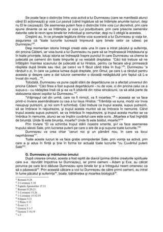 Se poate face o distincţie între voia activă a lui Dumnezeu (care se manifestă atunci
când El acţionează) şi voia Lui pasivă (când îngăduie să se întâmple anumite lucruri, deşi
nu El le cauzează). De asemenea putem face o distincţie între voia Lui decretivă, prin care
spune dinainte ce se va întâmpla, şi voia Lui povăţuitoare, prin care prescrie oamenilor
datoriile cele le revin spre binele lor individual şi comunitar, deşi nu îi obligă la acestea.
        Creştinii au, în ce priveşte legătura dintre voia suverană a lui Dumnezeu şi viaţa lor,
asigurarea că “toate lucrurile lucrează împreună spre binele celor ce iubesc pe
Dumnezeu”24.
        Deşi momentan istoria întregii creaţii este una în care a intrat păcatul şi suferinţa,
din pricina Căderii, iar voia bună a lui Dumnezeu nu pare să se împlinească întotdeauna şi
în toate privinţele, totuşi istoria se îndreaptă înspre punctul în care Dumnezeu va chema la
judecată pe oamenii din toate timpurile şi va restabili dreptatea: “Căci toţi trebuie să ne
înfăţişăm înaintea scaunului de judecată al lui Hristos, pentru ca fiecare să-şi primească
răsplata după binele sau răul, pe care-l va fi făcut când trăia în trup.“25; Dumnezeu “a
rânduit o zi, în care va judeca lumea după dreptate, prin Omul, pe care L-a rânduit pentru
aceasta şi despre care a dat tuturor oamenilor o dovadă netăgăduită prin faptul că L-a
înviat din morţi...”26.
        Totodată, Dumnezeu va pune capăt stării de deşertăciune ce a afectat universul din
pricina Căderii: “Căci firea a fost supusă deşertăciunii - nu de voie, ci din pricina celui ce a
supus-o - cu nădejdea însă că şi ea va fi izbăvită din robia stricăciunii, ca să aibă parte de
slobozenia slavei copiilor lui Dumnezeu.”27.
        “Vrăjmaşul cel din urmă, care va fi nimicit, va fi moartea.”28 - aceasta se va face
printr-o înviere asemănătoare cu cea a lui Iisus Hristos: “Trâmbiţa va suna, morţii vor învia
nesupuşi putrezirii, şi noi vom fi schimbaţi. Căci trebuie ca trupul acesta, supus putrezirii,
să se îmbrace în neputrezire, şi trupul acesta muritor să se îmbrace în nemurire. Când
trupul acesta supus putrezirii, se va îmbrăca în neputrezire, şi trupul acesta muritor se va
îmbrăca în nemurire, atunci se va împlini cuvântul care este scris: „Moartea a fost înghiţită
de biruinţă. Unde îţi este biruinţa, moarte? Unde îţi este boldul, moarte?”29
        Prin înviere “El va schimba trupul stării noastre smerite, şi-l va face asemenea
trupului slavei Sale, prin lucrarea puterii pe care o are de a-şi supune toate lucrurile.”30
        Dumnezeu va crea chiar ”ceruri noi şi un pământ nou, în care va locui
neprihănirea”31.
        Toate aceste lucruri le va face graţie omnipotenţei Sale, prin voinţa sa activă, prin
care a şi adus în fiinţă şi ţine în forma lor actuală toate lucrurile "cu Cuvântul puterii
Sale"32.

      G. Dumnezeu şi mântuirea omului
      După crearea omului, acesta a fost ispitit de diavol (prima dintre creaturile spirituale
care s-a răzvrătit împotriva lui Dumnezeu), iar primii oameni - Adam şi Eva, au călcat
porunca pe care le-o dăduse Dumnezeu spre binele lor şi a întregului neam omenesc ca
să o păzească33. Prin această călcare a voii lui Dumnezeu de către primii oameni, au intrat
în lume păcatul şi suferinţa34, boala, bătrâneţea şi moartea biologică35.
24
   Romani 8:28
25
   2 Corinteni 5:10
26
   Faptele Apostolilor 17:31
27
   Romani 8:20-21
28
   1 Corinteni 15:26
29
   1 Corinteni 15:52-55
30
   Filipeni 3:21
31
   2 Petru 3:13
32
   Evrei 1:3
33
   Geneza 3:1-7
34
   Geneza 3:16,19
35
   v.3
 