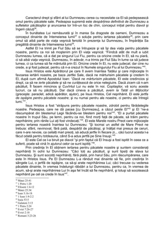 Caracterul drept şi sfânt al lui Dumnezeu cerea cu necesitate ca El să pedepsească
omul pentru păcatele sale. Pedeapsa supremă este despărţirea definitivă de Dumnezeu a
sufletelor păcătoşilor şi aruncarea lor într-un loc de chin, conceput iniţial pentru diavol şi
îngerii căzuţi36.
        În bunătatea Lui nemăsurată şi în marea Sa dragoste de oameni, Dumnezeu a
conceput dinainte de întemeierea lumii37 o soluţie pentru iertarea păcatelor38, prin care
omul să aibă parte de viaţa veşnică fericită în prezenţa lui Dumnezeu, în Împărăţia Sa
pregătită dinainte de întemeierea lumii39.
        Astfel El l-a trimit pe Fiul Său să se întrupeze şi să îşi dea viaţa pentru păcatele
noastre, pentru ca noi să moştenim prin El viaţa veşnică: “Fiindcă atât de mult a iubit
Dumnezeu lumea, că a dat pe singurul Lui Fiu, pentru ca oricine crede în El, să nu piară,
ci să aibă viaţa veşnică. Dumnezeu, în adevăr, n-a trimis pe Fiul Său în lume ca să judece
lumea, ci ca lumea să fie mântuită prin El. Oricine crede în El, nu este judecat; dar cine nu
crede, a şi fost judecat, pentru că n-a crezut în Numele singurului Fiu al lui Dumnezeu.”40.
        Iisus Hristos este Apărătorul pe care îl avem înaintea Tatălui şi care mijloceşte în
favoarea iertării noastre, pe baza Jertfei Sale, dacă ne mărturisim păcatele şi credem în
El, după cum afirmă Apostolul Ioan: “Dacă ne mărturisim păcatele, El este credincios şi
drept, ca să ne ierte păcatele şi să ne curăţească de orice nelegiuire. Dacă zicem că n-am
păcătuit, Îl facem mincinos şi Cuvîntul Lui nu este în noi. Copilaşilor, vă scriu aceste
lucruri, ca să nu păcătuiţi. Dar dacă cineva a păcătuit, avem la Tatăl un Mijlocitor
(greceşte: paraclet, adică apărător, ajutor), pe Iisus Hristos, Cel neprihănit. El este jertfa
de ispăşire pentru păcatele noastre; şi nu numai pentru ale noastre, ci pentru ale întregii
lumi.”41.
        Iisus Hristos a fost “străpuns pentru păcatele noastre, zdrobit pentru fărădelegile
noastre. Pedeapsa, care ne dă pacea [cu Dumnezeu], a căzut peste El”42 şi El “ne-a
răscumpărat din blestemul Legii făcându-se blestem pentru noi”43. “El a purtat păcatele
noastre în trupul Său, pe lemn, pentru ca noi, fiind morţi faţă de păcate, să trăim pentru
neprihănire; prin rănile Lui aţi fost vindecaţi.” 44. El este Marele nostru Preot care mijloceşte
pentru iertarea noastră înaintea lui Dumnezeu: “Şi tocmai un astfel de Mare Preot ne
trebuia: sfânt, nevinovat, fără pată, despărţit de păcătoşi, şi înălţat mai presus de ceruri,
care n-are nevoie, ca ceilalţi mari preoţi, să aducă jertfe în fiecare zi... căci lucrul acesta l-a
făcut odată pentru totdeauna, când S-a adus jertfă pe Sine însuşi.”45
        El este Cel ce l-a biruit pe diavol “şi prin faptul că El însuşi a fost ispitit în ceea ce a
suferit, poate să vină în ajutorul celor ce sunt ispitiţi.”46.
        Prin credinţa în El obţinem iertarea pentru păcatele noastre şi suntem consideraţi
neprihăniţi în ochii lui Dumnezeu: “Căci toţi au păcătuit, şi sunt lipsiţi de slava lui
Dumnezeu. Şi sunt socotiţi neprihăniţi, fără plată, prin harul Său, prin răscumpărarea, care
este în Hristos Iisus. Pe El Dumnezeu L-a rânduit mai dinainte să fie, prin credinţa în
sângele Lui, o jertfă de ispăşire, ca să-şi arate neprihănirea Lui; căci trecuse cu vederea
păcatele dinainte, în vremea îndelungii răbdări a lui Dumnezeu, pentru ca, în vremea de
acum, să-şi arate neprihănirea Lui în aşa fel încât să fie neprihănit, şi totuşi să socotească
neprihănit pe cel ce crede în Isus”47.
36
   Matei 25:41
37
   1 Petru 1:20
38
   Efeseni 1:4-12
39
   Matei 25:34
40
   Ioan 3:16-18
41
   1 Ioan 1:9-2:2
42
   Isaia 53:5
43
   Galateni 3:13
44
   1 Petru 2:24
45
   Evrei 7:26-27
46
   Evrei 2:18
47
   Romani 3:23-26
 