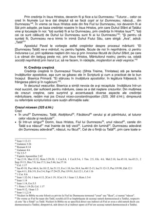 Prin credinţa în Iisus Hristos, devenim fii şi fiice a lui Dumnezeu: “Tuturor... celor ce
cred în Numele Lui le-a dat dreptul să se facă copii ai lui Dumnezeu, născuţi... din
Dumnezeu”48. În vreme ce Iisus Hristos este din fire Fiul lui Dumnezeu, noi devenim fii ai
Săi prin adopţie, pe baza credinţei noastre în Iisus Hristos, prin care Duhul Sfânt al Tatălui
vine şi locuieşte în noi: “toţi sunteţi fii ai lui Dumnezeu, prin credinţa în Hristos Isus”49; “toţi
cei ce sunt călăuziţi de Duhul lui Dumnezeu sunt fii ai lui Dumnezeu” 50; “Şi pentru că
sunteţi fii, Dumnezeu ne-a trimis în inimă Duhul Fiului Său, care strigă: „Ava”, adică:
„Tată!”51
        Apostolul Pavel le vorbeşte astfel creştinilor despre procesul mântuirii: “El
[Dumnezeu Tatăl] ne-a mântuit, nu pentru faptele, făcute de noi în neprihănire, ci pentru
îndurarea Lui, prin spălarea naşterii din nou şi prin înnoirea făcută de Duhul Sfânt, pe care
L-a vărsat din belşug peste noi, prin Iisus Hristos, Mântuitorul nostru; pentru ca, odată
socotiţi neprihăniţi prin harul Lui, să ne facem, în nădejde, moştenitori ai vieţii veşnice.”52

       H. Credinţa creştină
       Credinţa creştină în Dumnezeul Triunic (Sfnta Treime, Trinitatea) stă pe temelia
învăţăturilor apostolice, aşa cum se găsesc ele în Scriptură şi cum a practicat de la bun
început Biserica Primară: "Ei stăruiau în învăţătura apostolilor, în legătura frăţească, în
frângerea pâinii şi în rugăciuni."53.
       În decursul veacurilor, Biserica a simţit nevoia de a-şi recapitula învăţătura într-un
mod succint, dar suficient pentru mântuire, ceea ce a dat naştere crezurilor. Din mulţimea
de crezuri creştine, care surprind şi accentuează diverse aspecte ale credinţei
mântuitoare, redăm mai jos Crezul niceo-constantinopolitan (325, 368 d.Hr.), dimpreună
cu referinţele scripturistice care susţin afirmaţiile sale:

Crezul niceean (325 d.Hr.)
Cred
• În unul54 Dumnezeu, Tatăl, Atotţiitorul55, Făcătorul56 cerului şi al pămîntului, al tuturor
  celor văzute şi nevăzute57.
• Şi într-un singur58 Domn, Iisus Hristos, Fiul lui Dumnezeu59, unul născut60, carele din
  Tatăl s-a născut61 mai înainte de toţi vecii62. Lumină din lumină63, Dumnezeu adevărat
  din Dumnezeu adevărat64, născut, nu făcut65, Cel de o fiinţă cu Tatăl66, prin care toate s-


48
   Ioan 1:12-13
49
   Galateni 3:26
50
   Romani 8:14
51
   Galateni 4:6
52
   Tit 3:5-7
53
   Faptele Apostolilor 2:42
54
    Iac.2:19, Mar.12:32, Rom.3:29-30, 1 Cor.8:4, 1 Cor.8:5-6, 1 Tim. 2:5, Efe. 4:6, Mal.2:10, Isa.45:18, Isa.45:21, 2
Împ.19:15, Deu.7:9, Ioa.17:3, Ioa.5:44, Isa.37:16
55
   Col. 1:17
56
   Isa.45:18, Psa.146:6, Ier.10:12, Ier.51:15, Evr.1:10, Iov.38:4, Isa.48:12-13, Isa.51:12-13, Psa.119:90, Zah.12:1
57
   Apo.4:11, Efe.3:9, Evr.3:4, Fap.17:24-25, Psa.119:91, Ecl.12:1, Col.1:16
58
   1 Cor. 8:6
59
   Ioan 1:32-34, 1 Ioan 4:15, 2Cor.1:19, 1Cor.1:9, 1 Ioan 1:3, Rom.1:3-4
60
   Ioan 1:14
61
   Ioan 1:14, Evr.5:5
62
   1 Petru 1:19-20, Col. 1:17
63
   Ioan 8:12, 1Ioan 1:5
64
   Ioan 1:1,2,14
65
   Nicăieri în Biblie nu este folosit cu privire la Fiul lui Dumnezeu termenul "creat" sau "făcut", ci numai "născut".
66
   De vreme ce Fiul Se naşte din Tatăl, rezultă că El se împărtăşeşte de aceeaşi natură dumnezeiască a Tatălui, respectiv
că este "de o fiinţă" cu Tatăl. Nicăieri în Biblie nu se specifică direct sau indirect că Fiul ar avea o altă natură decât cea
dumnezeiască a Tatălui; dimpotrivă, atât direct cît şi indirect apare că Fiul are aceeaşi natură dumnezeiască a Tatălui.
 