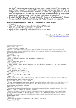 au făcut67. Carele pentru noi oamenii şi pentru a noastră mîntuire68 s-a pogorît din
  ceruri69 şi s-a întrupat70 de la Duhul Sfînt şi din fecioara Maria şi s-a făcut om 71. Şi s-a
  răstignit pentru noi în zilele lui Pilat72 din Pont73, a pătimit şi s-a îngropat74. Şi a înviat a
  treia zi după Scripturi75. Şi s-a suit la ceruri76 şi şade la dreapta Tatălui77 şi iarăşi va să
  vie cu slavă78, să judece viii şi morţii79, a Cărui împărăţie nu va avea sfîrşit80.
• Şi întru Duhul Sfînt, Domnul81 de viaţă dătătorul82, Carele de la Tatăl purcede83, Cela ce
  împreună cu Tatăl şi cu Fiul este închinat şi slăvit84, Carele a grăit prin prooroci85.

Crezul Constantinopolitan (368 d.Hr.) - continuare la Crezul niceean
  [...cred...]
• Întru una86 sfîntă87, sobornicească şi apostolească88 biserică.
• Mărturisesc un89 botez spre iertarea păcatelor90.
• Aştept învierea morţilor91 şi viaţa veacului ce va să fie92. Amin.

                                                             *
                                                                             Silvian Guranda, Cluj, 14 ianuarie 2005
                                                                                   Email: silvianguranda@yahoo.com




67
   Ioan 1:3, Col. 1:16
68
   1Cor.15:3, 1 Tes. 5:9-10, Fapte 4:12
69
   Ioan 3:13, Ioan 17:5; de vreme ce Isus spune că era cu Tatăl în slavă înainte de crearea lumii, iar despre Tatăl
mărturiseşte că este "în ceruri" (Mat.6:1, Mar.11:25,26, etc.), rezultă clar că Fiul era în ceruri mai înainte de a Se fi
pogorât pe pământ, întrupându-se.
70
   v. Ioan 1:14
1 Ioan 4:2, Rom.1:3-4
71
   Ioan 1:14, Mat. 1:18
72
   Matei 27, Marcu 15, Luca 3 şi 23, Ioan 18-19, Fapte 3:13, Fapte 13:28
73
   Mat.27:2
74
   Mat. 27, Mar.15, Luc.23, Ioa. 19
75
   1 Cor.15:3-4, Fapte 10:4
76
    pentru "înălţare" v. Marcu 16, Luca 24, Ioan 20; Luca 24:51, Marcu 16:19, Ioan 20:17, 1 Pet.3:21-22, Evrei 10:12,
Rom. 8:34
77
   Evr. 1:3
78
   Matei 25:31, Luca 9:26, Matei 16:27
79
   2 Tim. 4:1, Matei 16:27, Fapte 17:31
80
   Luca 1:32-33, 2 Petru 1:11, Apoc. 11:15
81
   2 Cor.3:17
82
   Ioan 6:63, 2 Cor. 3:6, 1Tim.6:13, Ioan 4:24
83
   Ioan 15:26
84
   1 Ioan 5:7; de vreme ce Tatăl şi Fiul sînt proslăviţi, iar Duhul este "una" cu Tatăl şi cu Fiul, înseamnă că Duhul este
proslăvit şi închinat deopotrivă cu Tatăl şi cu Fiul.
85
    Neemia 9:30, 2 Petru 1:21, 1 Petru 1:10-12
86
   În Noul Testament apare în mod constant expresia "Biserica lui Dumnezeu" (1Cor.10:32, 11:22, 15:9, 1Tim.3:5, 3:15,
Gal.1:13, etc. ), iar Hristos vorbeşte despre "Biserica Mea" (Matei 16:18), de unde reiese clar unicitatea ("una") şi
universalitatea ("sobornicească") Bisericii.
87
   Efes.5:26, 1 Pet.2:5
88
   Biserica îşi întemeiază existenţa şi funcţia pe mărturia istorică a apostolilor şi pe învăţăturile acestora: Fapte 2:42;
Fapte 1:2, 2 Petru 3:2, Efe.2:19-20, Fapte 16:4, Iuda 1:17
89
   Efes. 4:4, Marcu 16:16. În toate cazurile nou testamentale, botezul este realizat de oameni maturi, capabili să îşi
exprime credinţa. (Fapte 8:12,13, 38, Fapte 16:15,33, Fapte 18:8, etc.). Botezul este "mărturia unui cuget curat" (1
Petru 3:21), mărturie care nu poate fi realizată decât în mod personal, de fiecare individ în parte (nimeni nu poate
mărturisi pentru altul).
90
   Fapte 2:38
91
   Luca 20:34-35, Marcu 12:25-27, Luca 14:13-14, 1Cor.15:12, Apoc.20:4-6
92
   Apoc. 21:1, 2Pet.3:13
 