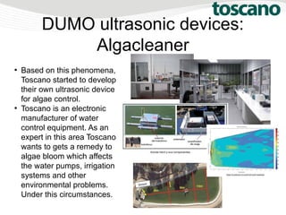 DUMO ultrasonic devices:
Algacleaner
●
Based on this phenomena,
Toscano started to develop
their own ultrasonic device
for algae control.
●
Toscano is an electronic
manufacturer of water
control equipment. As an
expert in this area Toscano
wants to gets a remedy to
algae bloom which affects
the water pumps, irrigation
systems and other
environmental problems.
Under this circumstances.
 