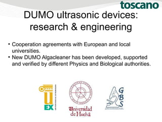 DUMO ultrasonic devices:
research & engineering
●
Cooperation agreements with European and local
universities.
●
New DUMO Algacleaner has been developed, supported
and verified by different Physics and Biological authorities.
 