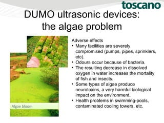 DUMO ultrasonic devices:
the algae problem
Adverse effects
●
Many facilities are severely
compromised (pumps, pipes, sprinklers,
etc).
●
Odours occur because of bacteria.
●
The resulting decrease in dissolved
oxygen in water increases the mortality
of fish and insects.
●
Some types of algae produce
neurotoxins, a very harmful biological
impact on the environment.
●
Health problems in swimming-pools,
contaminated cooling towers, etc.Algae bloom
 