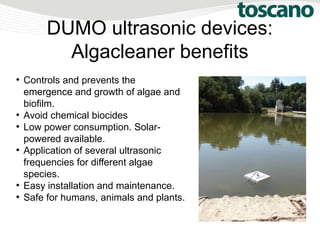 DUMO ultrasonic devices:
Algacleaner benefits
●
Controls and prevents the
emergence and growth of algae and
biofilm.
●
Avoid chemical biocides
●
Low power consumption. Solar-
powered available.
●
Application of several ultrasonic
frequencies for different algae
species.
●
Easy installation and maintenance.
●
Safe for humans, animals and plants.
 
