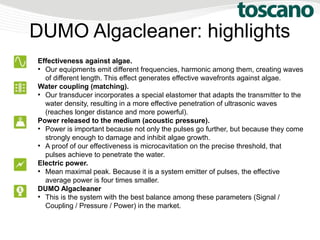 DUMO Algacleaner: highlights
Effectiveness against algae.
●
Our equipments emit different frequencies, harmonic among them, creating waves
of different length. This effect generates effective wavefronts against algae.
Water coupling (matching).
●
Our transducer incorporates a special elastomer that adapts the transmitter to the
water density, resulting in a more effective penetration of ultrasonic waves
(reaches longer distance and more powerful).
Power released to the medium (acoustic pressure).
●
Power is important because not only the pulses go further, but because they come
strongly enough to damage and inhibit algae growth.
●
A proof of our effectiveness is microcavitation on the precise threshold, that
pulses achieve to penetrate the water.
Electric power.
●
Mean maximal peak. Because it is a system emitter of pulses, the effective
average power is four times smaller.
DUMO Algacleaner
●
This is the system with the best balance among these parameters (Signal /
Coupling / Pressure / Power) in the market.
 