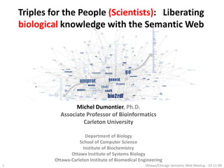 Triples for the People (Scientists):   Liberating biological knowledge with the Semantic Web 1 Ottawa/Chicago Semantic Web Meetup : 23-11-09 Michel Dumontier, Ph.D. Associate Professor of Bioinformatics Carleton University Department of Biology School of Computer Science Institute of Biochemistry Ottawa Institute of Systems Biology Ottawa-Carleton Institute of Biomedical Engineering 