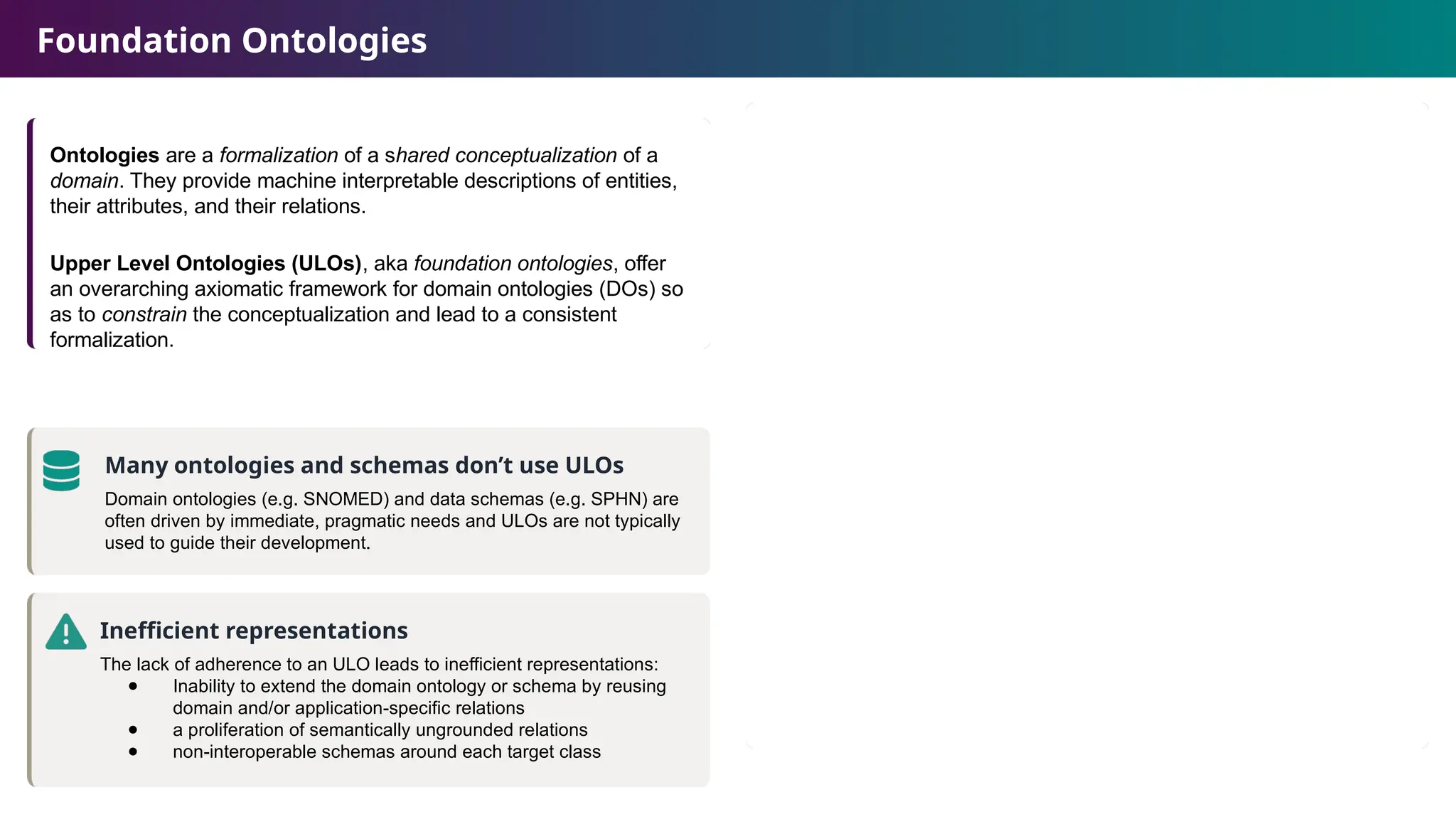 Foundation Ontologies
Ontologies are a formalization of a shared conceptualization of a
domain. They provide machine interpretable descriptions of entities,
their attributes, and their relations.
Upper Level Ontologies (ULOs), aka foundation ontologies, offer
an overarching axiomatic framework for domain ontologies (DOs) so
as to constrain the conceptualization and lead to a consistent
formalization.
Many ontologies and schemas don’t use ULOs
Domain ontologies (e.g. SNOMED) and data schemas (e.g. SPHN) are
often driven by immediate, pragmatic needs and ULOs are not typically
used to guide their development.
Inefficient representations
The lack of adherence to an ULO leads to inefficient representations:
● Inability to extend the domain ontology or schema by reusing
domain and/or application-specific relations
● a proliferation of semantically ungrounded relations
● non-interoperable schemas around each target class
 